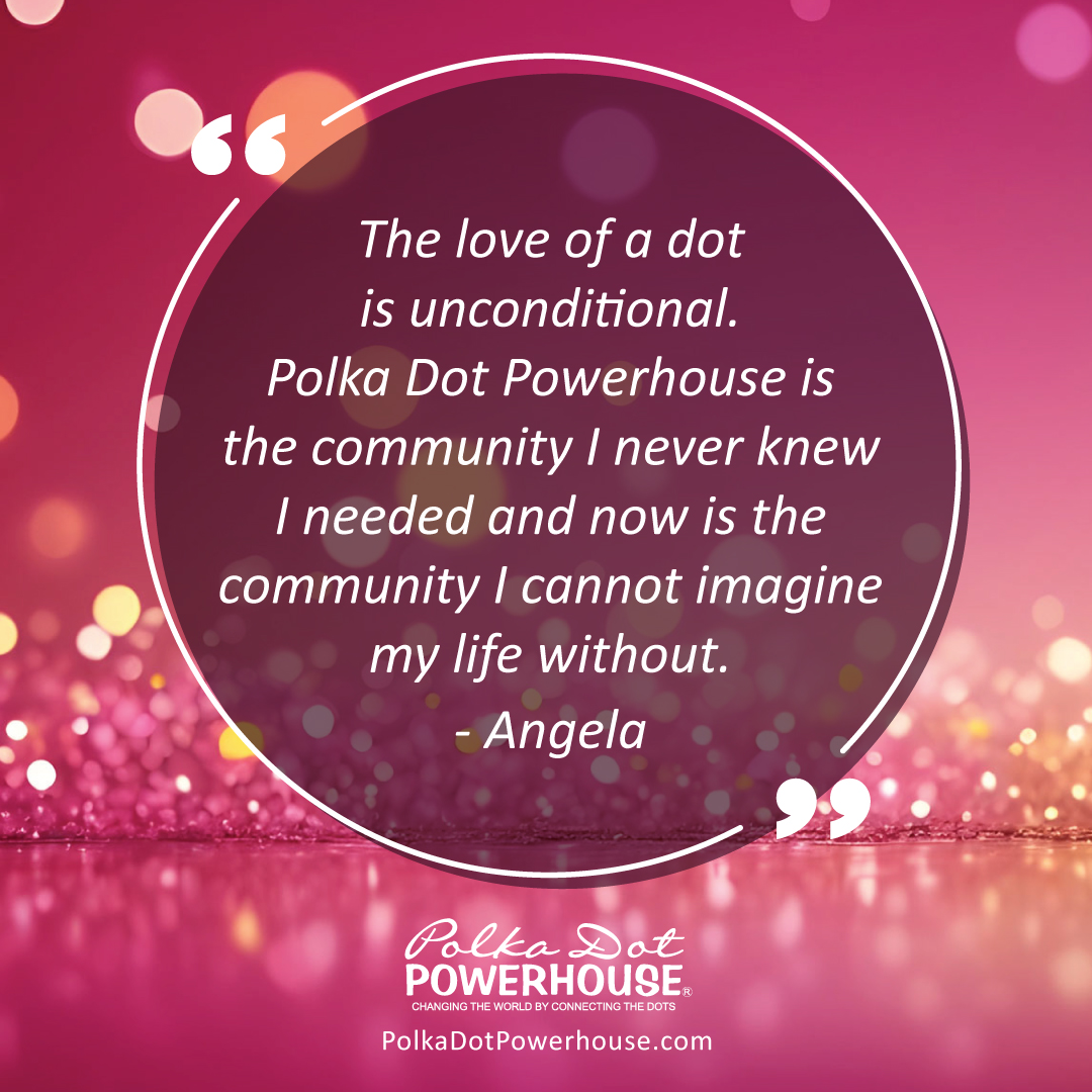 The love of a dot is unconditional.  Polka Dot Powerhouse is the community I never knew I needed and now is the community I cannot imagine my life without. - Angela